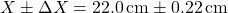 \[ X \pm \Delta X = 22.0 \, \text{cm} \pm 0.22 \, \text{cm} \]